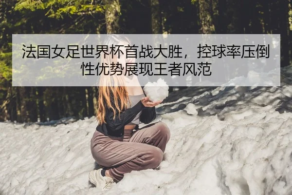 法国女足世界杯首战大胜，控球率压倒性优势展现王者风范