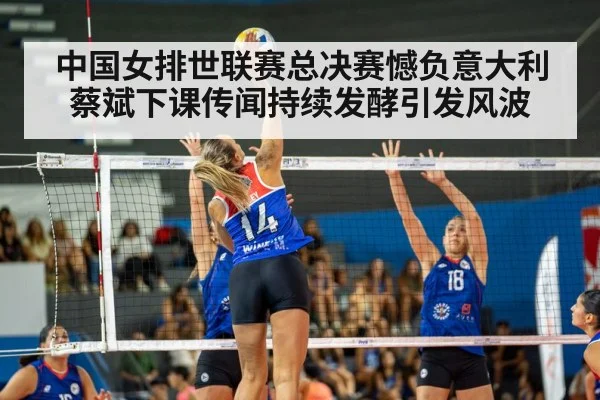 中国女排世联赛总决赛憾负意大利蔡斌下课传闻持续发酵引发风波